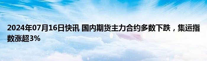 2024年07月16日快讯 国内期货主力合约多数下跌，集运指数涨超3%