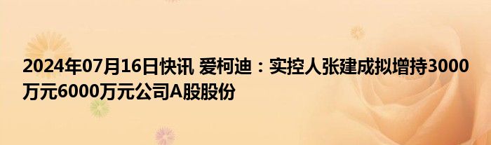 2024年07月16日快讯 爱柯迪：实控人张建成拟增持3000万元6000万元公司A股股份