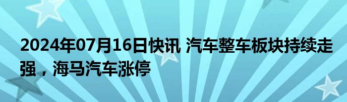 2024年07月16日快讯 汽车整车板块持续走强，海马汽车涨停