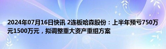 2024年07月16日快讯 2连板哈森股份：上半年预亏750万元1500万元，拟调整重大资产重组方案