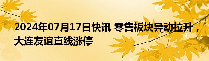 2024年07月17日快讯 零售板块异动拉升，大连友谊直线涨停