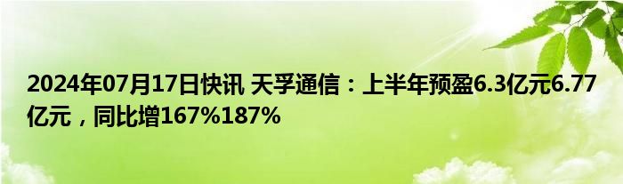 2024年07月17日快讯 天孚通信：上半年预盈6.3亿元6.77亿元，同比增167%187%