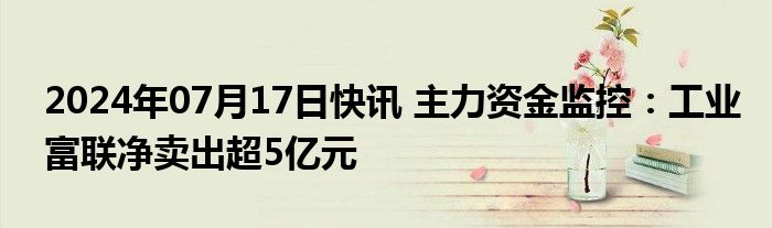 2024年07月17日快讯 主力资金监控：工业富联净卖出超5亿元