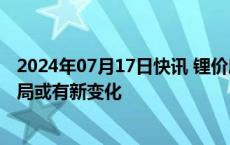 2024年07月17日快讯 锂价磨底矿企分化，锂矿产业竞争格局或有新变化