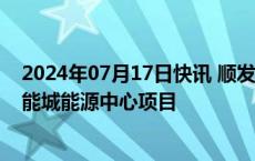 2024年07月17日快讯 顺发恒业：拟23.42亿元投建创新聚能城能源中心项目