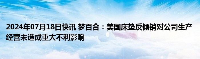 2024年07月18日快讯 梦百合：美国床垫反倾销对公司生产 经营未造成重大不利影响