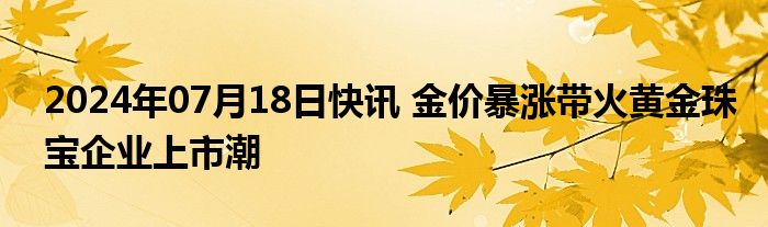 2024年07月18日快讯 金价暴涨带火黄金珠宝企业上市潮