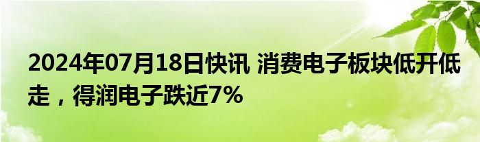 2024年07月18日快讯 消费电子板块低开低走，得润电子跌近7%