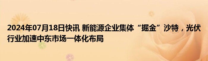 2024年07月18日快讯 新能源企业集体“掘金”沙特，光伏行业加速中东市场一体化布局