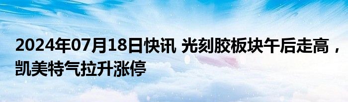 2024年07月18日快讯 光刻胶板块午后走高，凯美特气拉升涨停