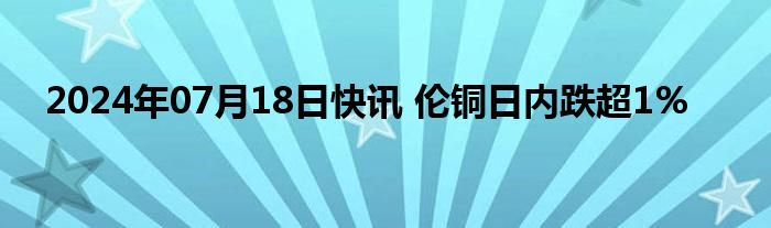 2024年07月18日快讯 伦铜日内跌超1%