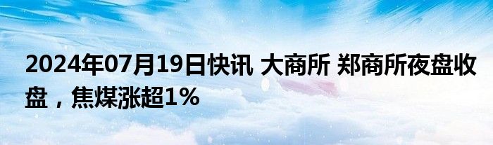 2024年07月19日快讯 大商所 郑商所夜盘收盘，焦煤涨超1%