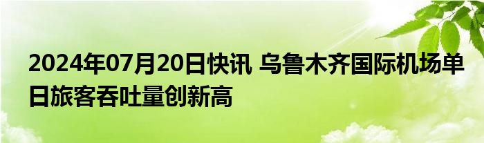 2024年07月20日快讯 乌鲁木齐国际机场单日旅客吞吐量创新高