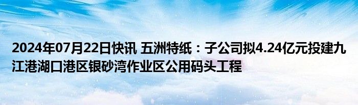 2024年07月22日快讯 五洲特纸：子公司拟4.24亿元投建九江港湖口港区银砂湾作业区公用码头工程