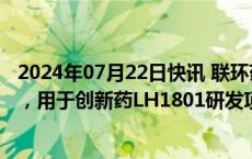 2024年07月22日快讯 联环药业：拟定增募资不超2.85亿元，用于创新药LH1801研发项目等