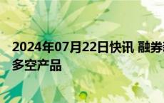 2024年07月22日快讯 融券新规今起实施，投资者赎回量化多空产品