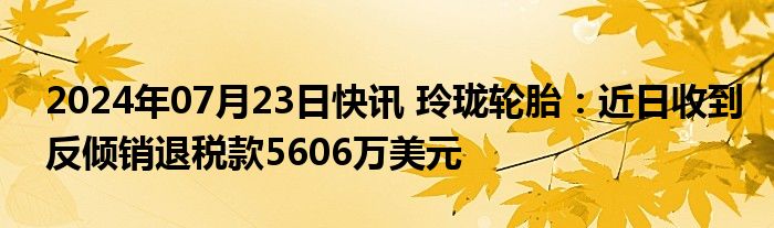 2024年07月23日快讯 玲珑轮胎：近日收到反倾销退税款5606万美元