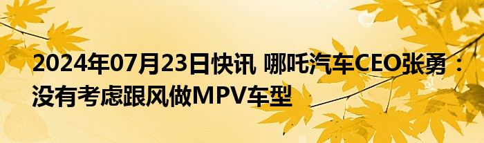 2024年07月23日快讯 哪吒汽车CEO张勇：没有考虑跟风做MPV车型