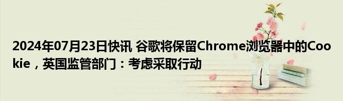 2024年07月23日快讯 谷歌将保留Chrome浏览器中的Cookie，英国监管部门：考虑采取行动