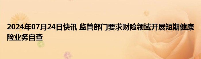 2024年07月24日快讯 监管部门要求财险领域开展短期健康险业务自查