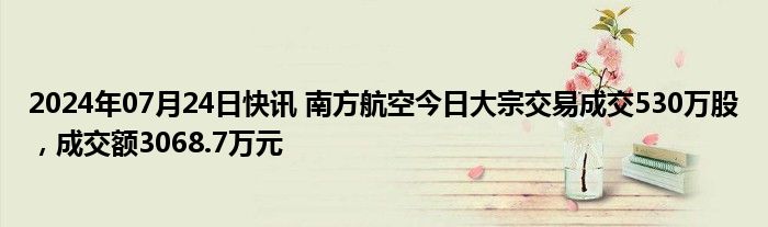 2024年07月24日快讯 南方航空今日大宗交易成交530万股，成交额3068.7万元