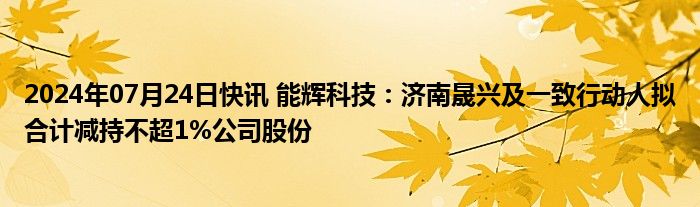 2024年07月24日快讯 能辉科技：济南晟兴及一致行动人拟合计减持不超1%公司股份