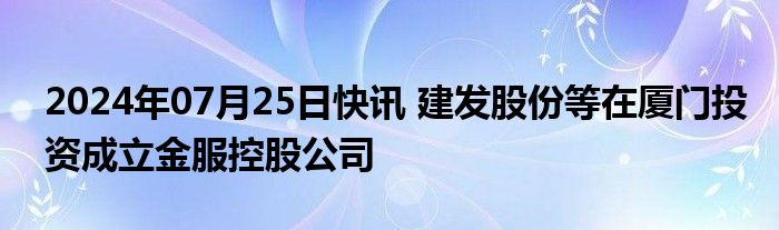 2024年07月25日快讯 建发股份等在厦门投资成立金服控股公司