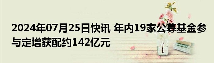 2024年07月25日快讯 年内19家公募基金参与定增获配约142亿元