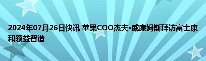 2024年07月26日快讯 苹果COO杰夫·威廉姆斯拜访富士康和领益智造