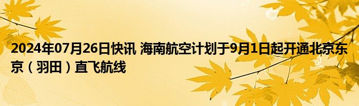 2024年07月26日快讯 海南航空计划于9月1日起开通北京东京（羽田）直飞航线