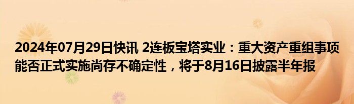 2024年07月29日快讯 2连板宝塔实业：重大资产重组事项能否正式实施尚存不确定性，将于8月16日披露半年报