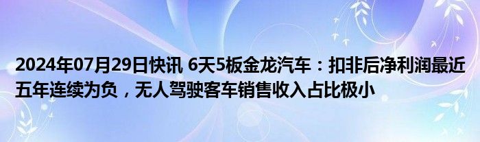 2024年07月29日快讯 6天5板金龙汽车：扣非后净利润最近五年连续为负，无人驾驶客车销售收入占比极小