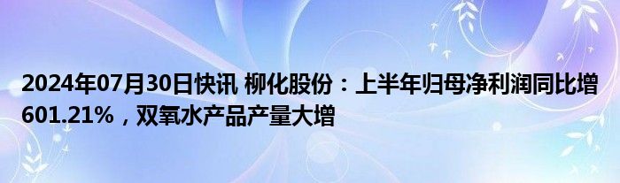 2024年07月30日快讯 柳化股份：上半年归母净利润同比增601.21%，双氧水产品产量大增