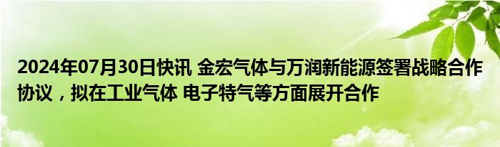 2024年07月30日快讯 金宏气体与万润新能源签署战略合作协议，拟在工业气体 电子特气等方面展开合作