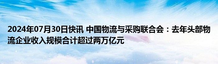 2024年07月30日快讯 中国物流与采购联合会：去年头部物流企业收入规模合计超过两万亿元