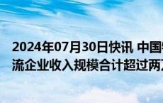 2024年07月30日快讯 中国物流与采购联合会：去年头部物流企业收入规模合计超过两万亿元