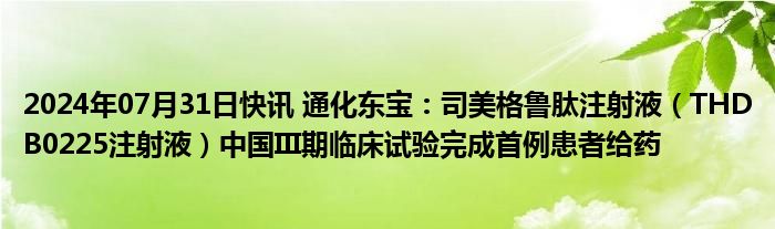 2024年07月31日快讯 通化东宝：司美格鲁肽注射液（THDB0225注射液）中国III期临床试验完成首例患者给药