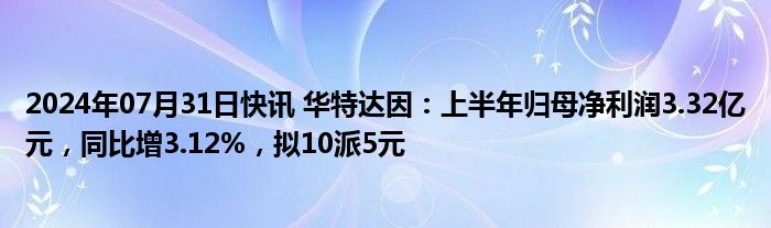 2024年07月31日快讯 华特达因：上半年归母净利润3.32亿元，同比增3.12%，拟10派5元