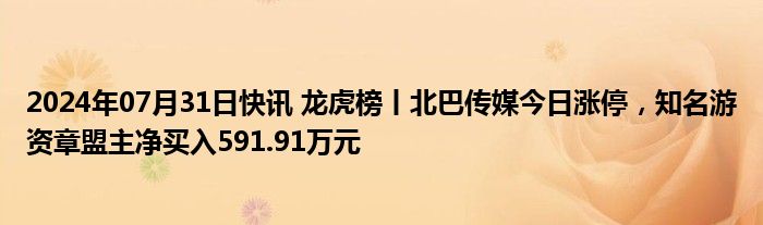 2024年07月31日快讯 龙虎榜丨北巴传媒今日涨停，知名游资章盟主净买入591.91万元