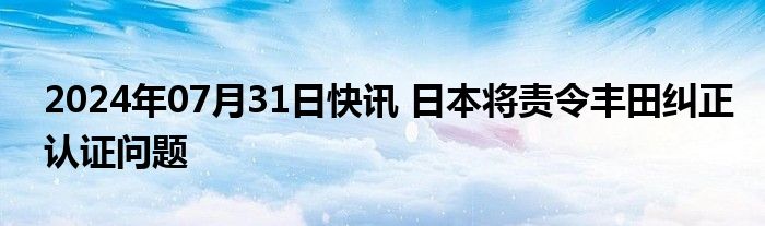 2024年07月31日快讯 日本将责令丰田纠正认证问题