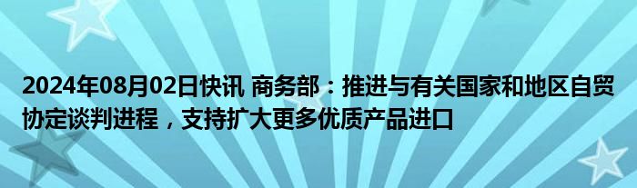 2024年08月02日快讯 商务部：推进与有关国家和地区自贸协定谈判进程，支持扩大更多优质产品进口