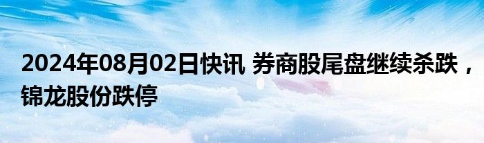 2024年08月02日快讯 券商股尾盘继续杀跌，锦龙股份跌停