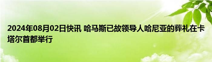 2024年08月02日快讯 哈马斯已故领导人哈尼亚的葬礼在卡塔尔首都举行