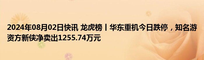 2024年08月02日快讯 龙虎榜丨华东重机今日跌停，知名游资方新侠净卖出1255.74万元