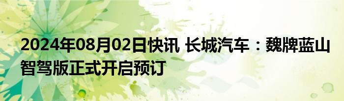 2024年08月02日快讯 长城汽车：魏牌蓝山智驾版正式开启预订