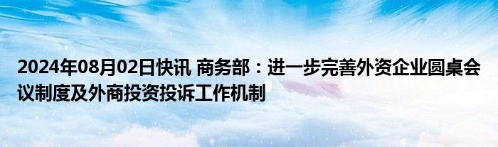 2024年08月02日快讯 商务部：进一步完善外资企业圆桌会议制度及外商投资投诉工作机制