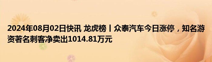 2024年08月02日快讯 龙虎榜丨众泰汽车今日涨停，知名游资著名刺客净卖出1014.81万元