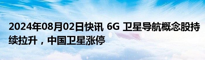 2024年08月02日快讯 6G 卫星导航概念股持续拉升，中国卫星涨停