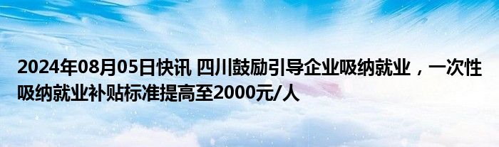 2024年08月05日快讯 四川鼓励引导企业吸纳就业，一次性吸纳就业补贴标准提高至2000元/人