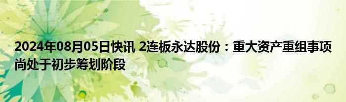 2024年08月05日快讯 2连板永达股份：重大资产重组事项尚处于初步筹划阶段